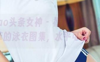 TouTiao头条女神 – 福利福利，快来瞧高韩菲的泳衣图集，水平可真不浅！